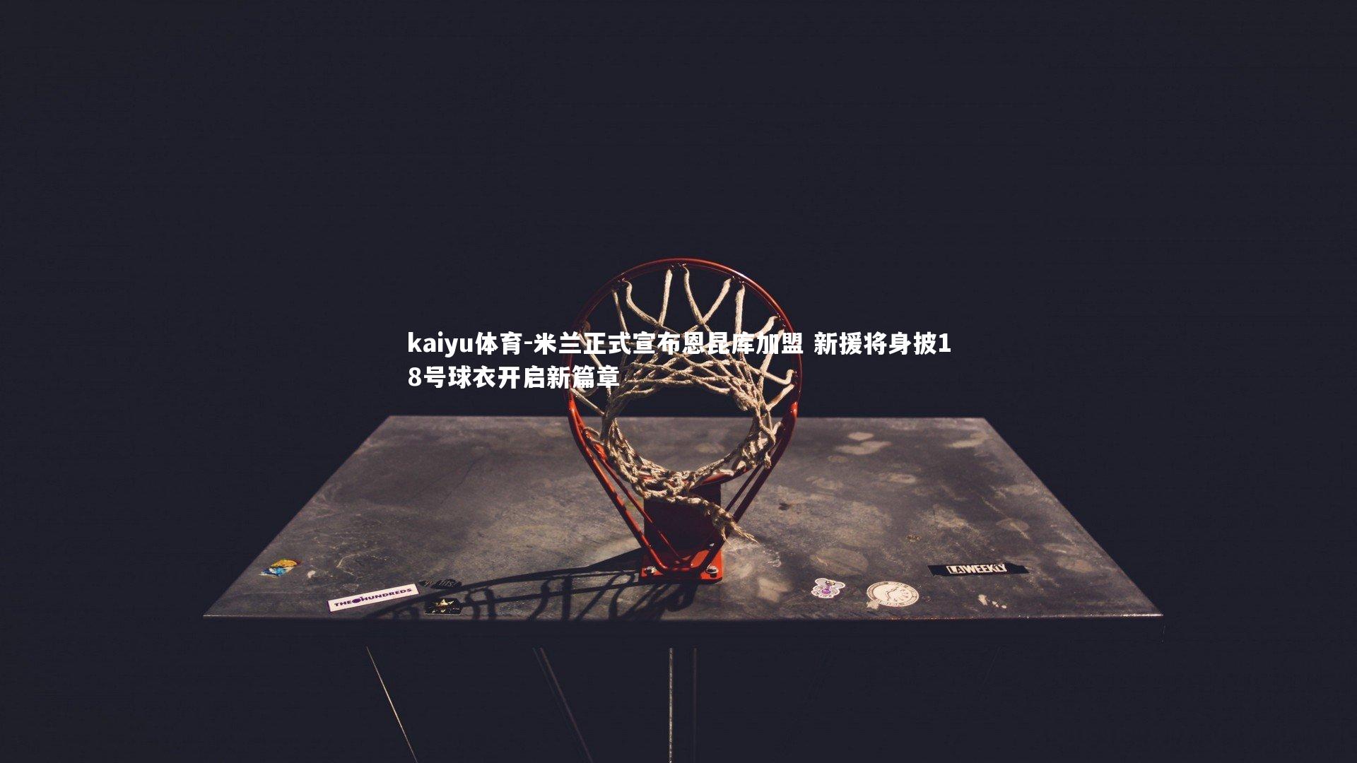 kaiyu体育-米兰正式宣布恩昆库加盟 新援将身披18号球衣开启新篇章